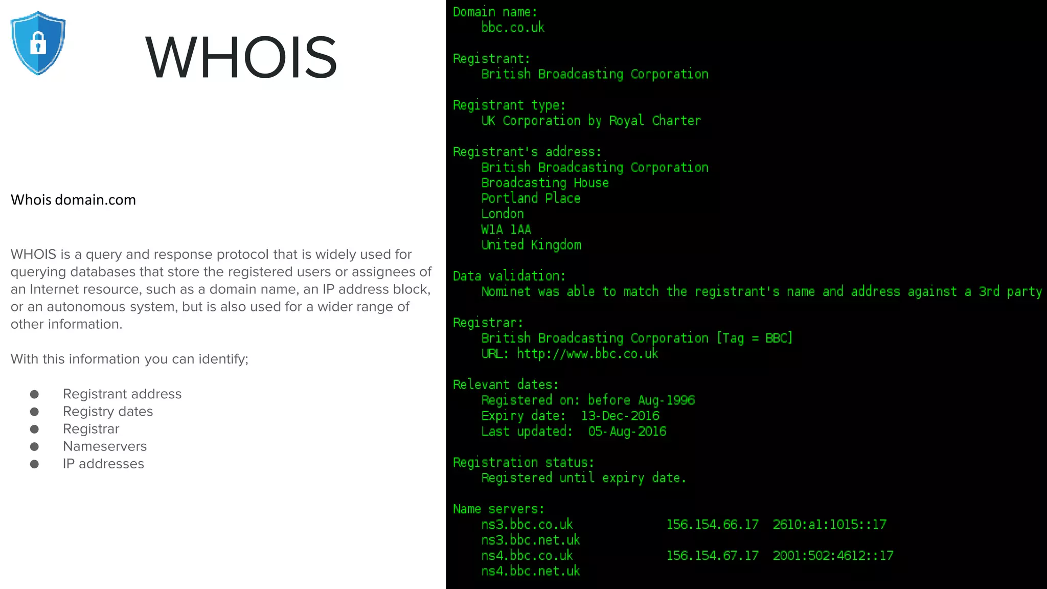 WHOIS
Whois domain.com
WHOIS is a query and response protocol that is widely used for
querying databases that store the registered users or assignees of
an Internet resource, such as a domain name, an IP address block,
or an autonomous system, but is also used for a wider range of
other information.
With this information you can identify;
● Registrant address
● Registry dates
● Registrar
● Nameservers
● IP addresses
 