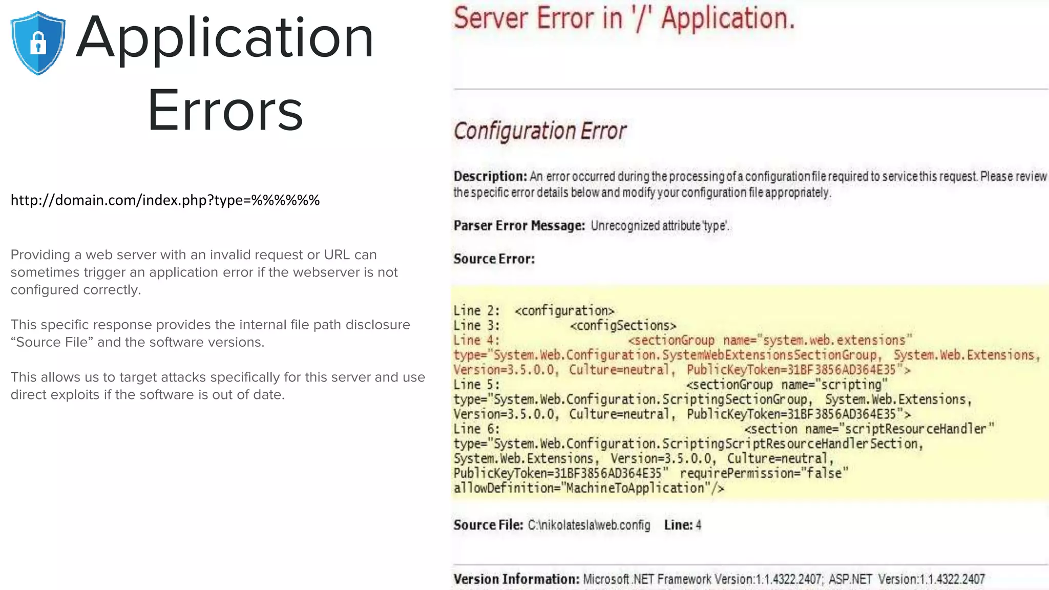 Application
Errors
http://domain.com/index.php?type=%%%%%%
Providing a web server with an invalid request or URL can
sometimes trigger an application error if the webserver is not
configured correctly.
This specific response provides the internal file path disclosure
“Source File” and the software versions.
This allows us to target attacks specifically for this server and use
direct exploits if the software is out of date.
 