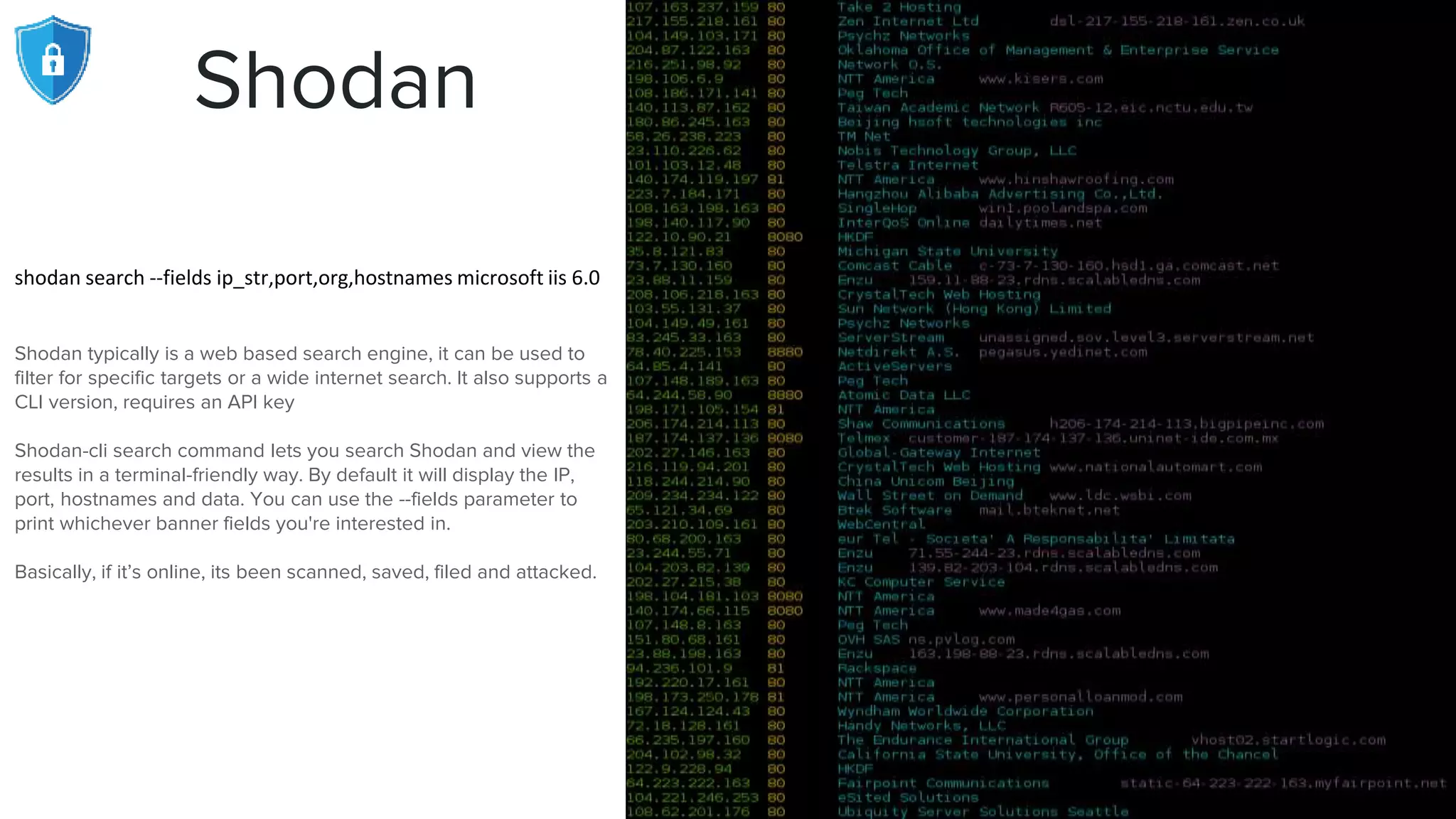 Shodan
shodan search --fields ip_str,port,org,hostnames microsoft iis 6.0
Shodan typically is a web based search engine, it can be used to
filter for specific targets or a wide internet search. It also supports a
CLI version, requires an API key
Shodan-cli search command lets you search Shodan and view the
results in a terminal-friendly way. By default it will display the IP,
port, hostnames and data. You can use the --fields parameter to
print whichever banner fields you're interested in.
Basically, if it’s online, its been scanned, saved, filed and attacked.
 