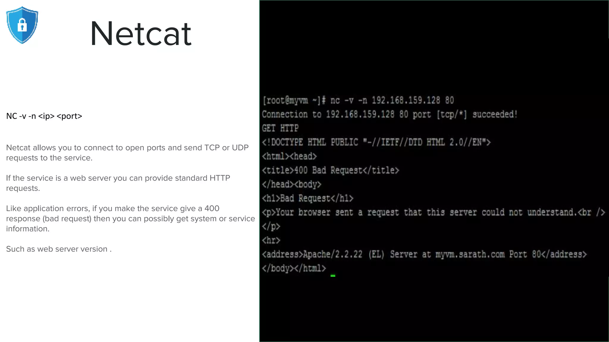 Netcat
NC -v -n <ip> <port>
Netcat allows you to connect to open ports and send TCP or UDP
requests to the service.
If the service is a web server you can provide standard HTTP
requests.
Like application errors, if you make the service give a 400
response (bad request) then you can possibly get system or service
information.
Such as web server version .
 