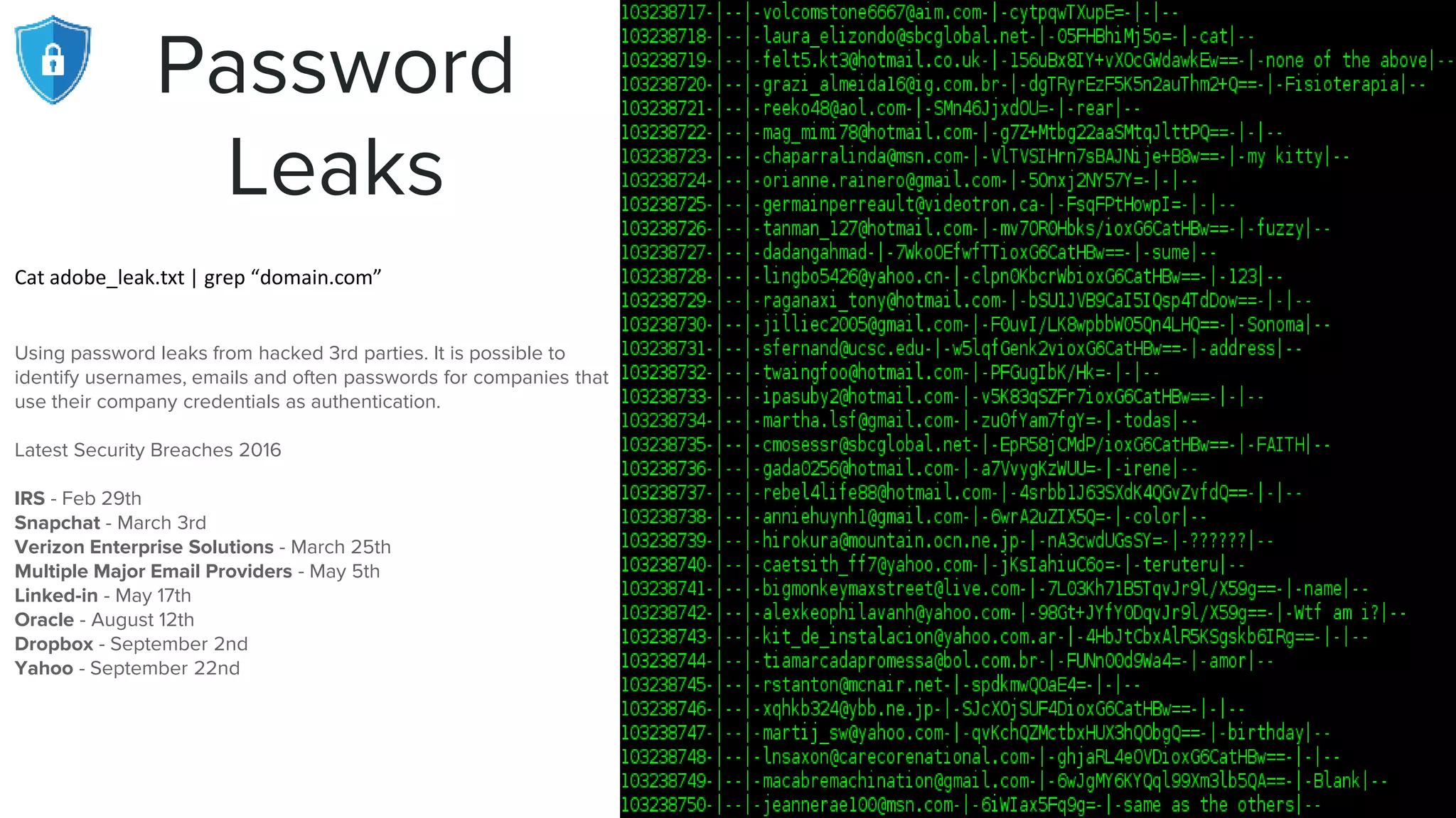 Password
Leaks
Cat adobe_leak.txt | grep “domain.com”
Using password leaks from hacked 3rd parties. It is possible to
identify usernames, emails and often passwords for companies that
use their company credentials as authentication.
Latest Security Breaches 2016
IRS - Feb 29th
Snapchat - March 3rd
Verizon Enterprise Solutions - March 25th
Multiple Major Email Providers - May 5th
Linked-in - May 17th
Oracle - August 12th
Dropbox - September 2nd
Yahoo - September 22nd
 
