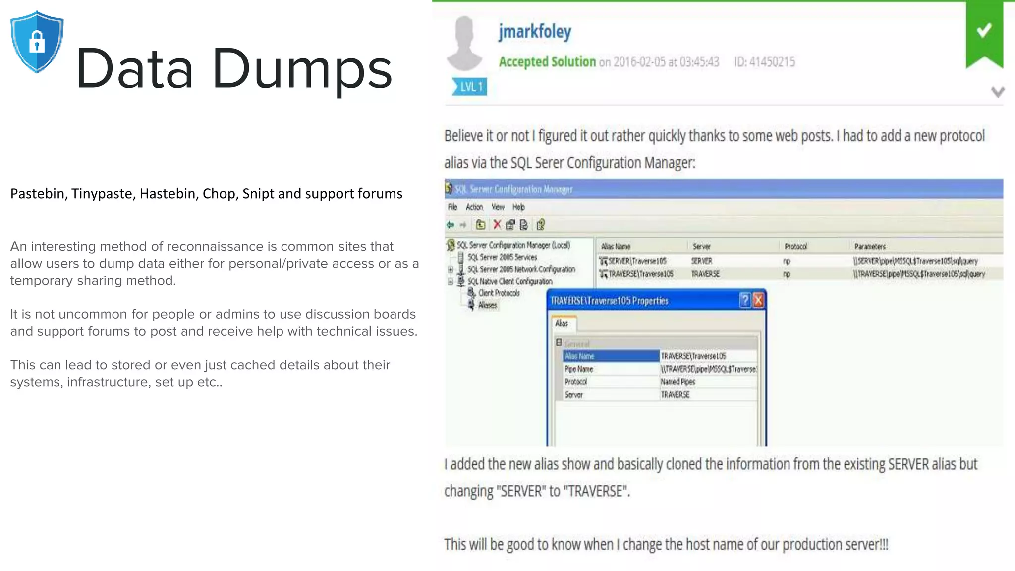 Data Dumps
Pastebin, Tinypaste, Hastebin, Chop, Snipt and support forums
An interesting method of reconnaissance is common sites that
allow users to dump data either for personal/private access or as a
temporary sharing method.
It is not uncommon for people or admins to use discussion boards
and support forums to post and receive help with technical issues.
This can lead to stored or even just cached details about their
systems, infrastructure, set up etc..
 