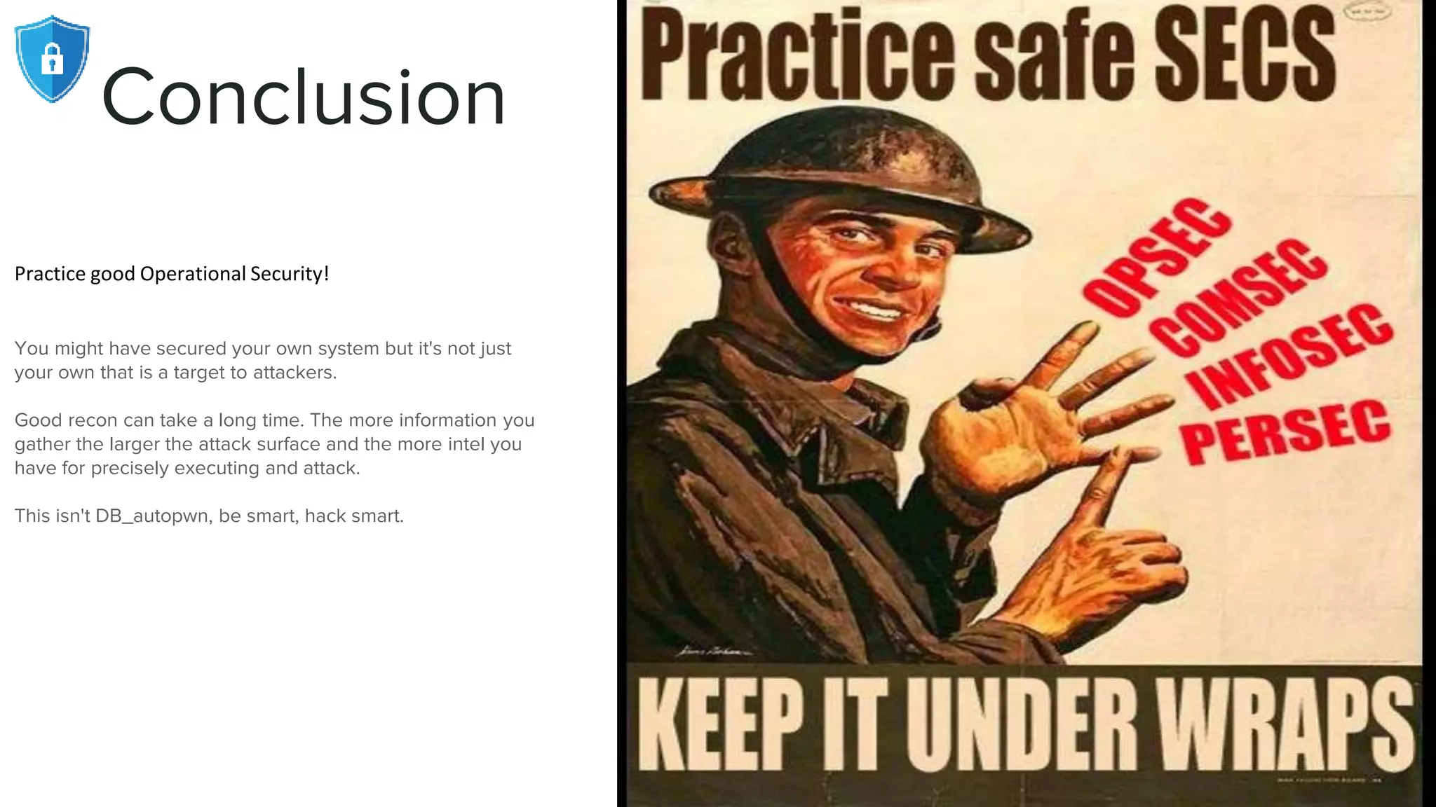 Conclusion
Practice good Operational Security!
You might have secured your own system but it's not just
your own that is a target to attackers.
Good recon can take a long time. The more information you
gather the larger the attack surface and the more intel you
have for precisely executing and attack.
This isn't DB_autopwn, be smart, hack smart.
 