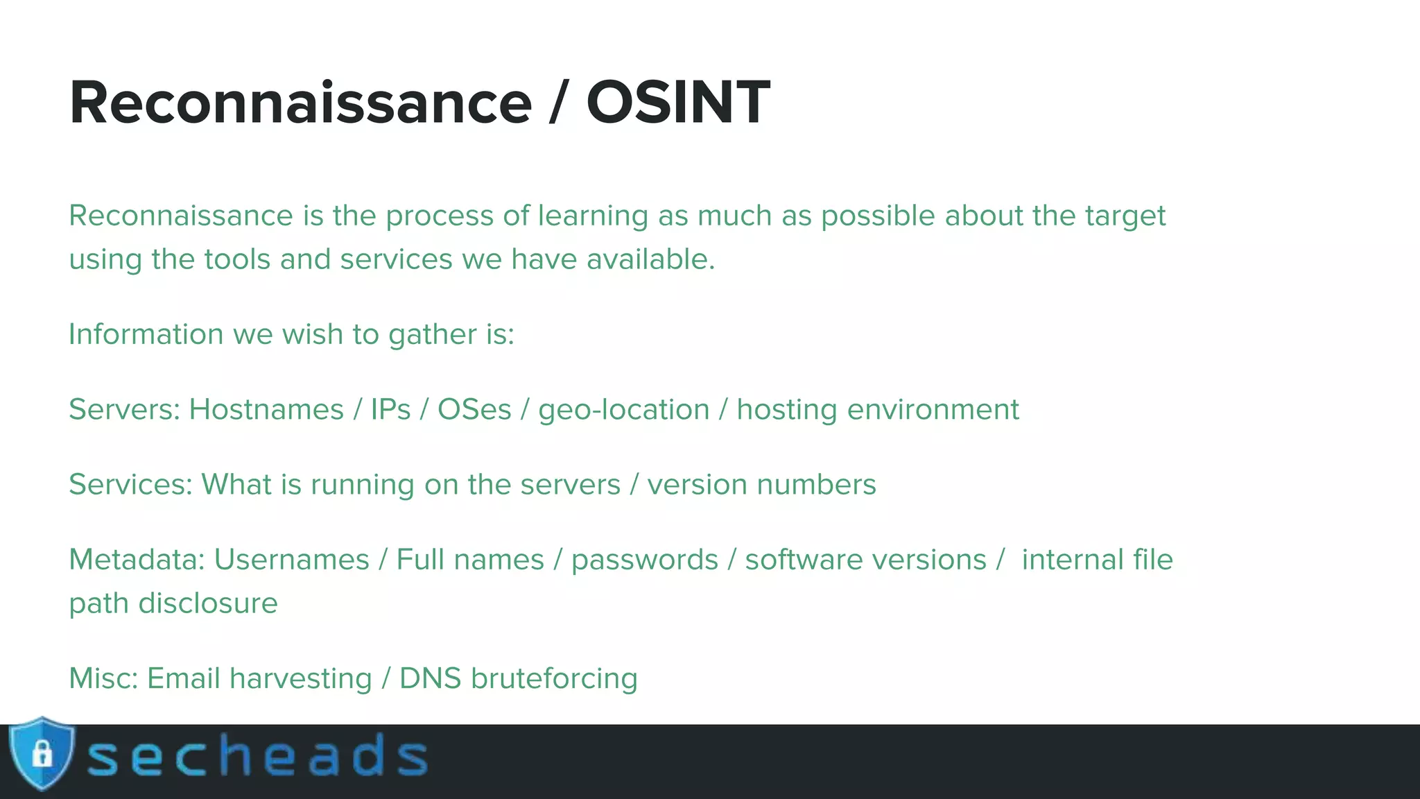 Reconnaissance / OSINT
Reconnaissance is the process of learning as much as possible about the target
using the tools and services we have available.
Information we wish to gather is:
Servers: Hostnames / IPs / OSes / geo-location / hosting environment
Services: What is running on the servers / version numbers
Metadata: Usernames / Full names / passwords / software versions / internal file
path disclosure
Misc: Email harvesting / DNS bruteforcing
 