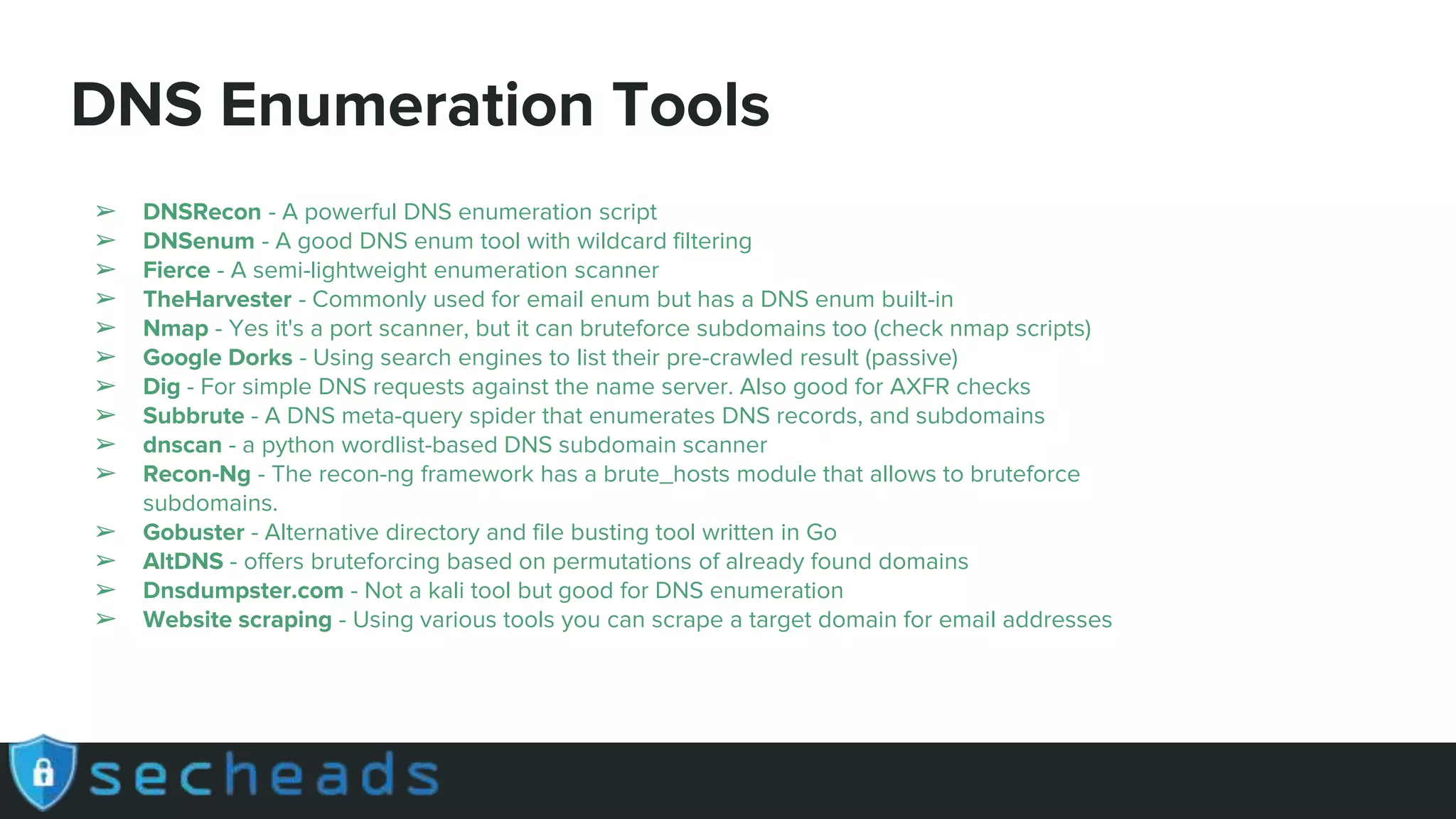 DNS Enumeration Tools
➢ DNSRecon - A powerful DNS enumeration script
➢ DNSenum - A good DNS enum tool with wildcard filtering
➢ Fierce - A semi-lightweight enumeration scanner
➢ TheHarvester - Commonly used for email enum but has a DNS enum built-in
➢ Nmap - Yes it's a port scanner, but it can bruteforce subdomains too (check nmap scripts)
➢ Google Dorks - Using search engines to list their pre-crawled result (passive)
➢ Dig - For simple DNS requests against the name server. Also good for AXFR checks
➢ Subbrute - A DNS meta-query spider that enumerates DNS records, and subdomains
➢ dnscan - a python wordlist-based DNS subdomain scanner
➢ Recon-Ng - The recon-ng framework has a brute_hosts module that allows to bruteforce
subdomains.
➢ Gobuster - Alternative directory and file busting tool written in Go
➢ AltDNS - offers bruteforcing based on permutations of already found domains
➢ Dnsdumpster.com - Not a kali tool but good for DNS enumeration
➢ Website scraping - Using various tools you can scrape a target domain for email addresses
 