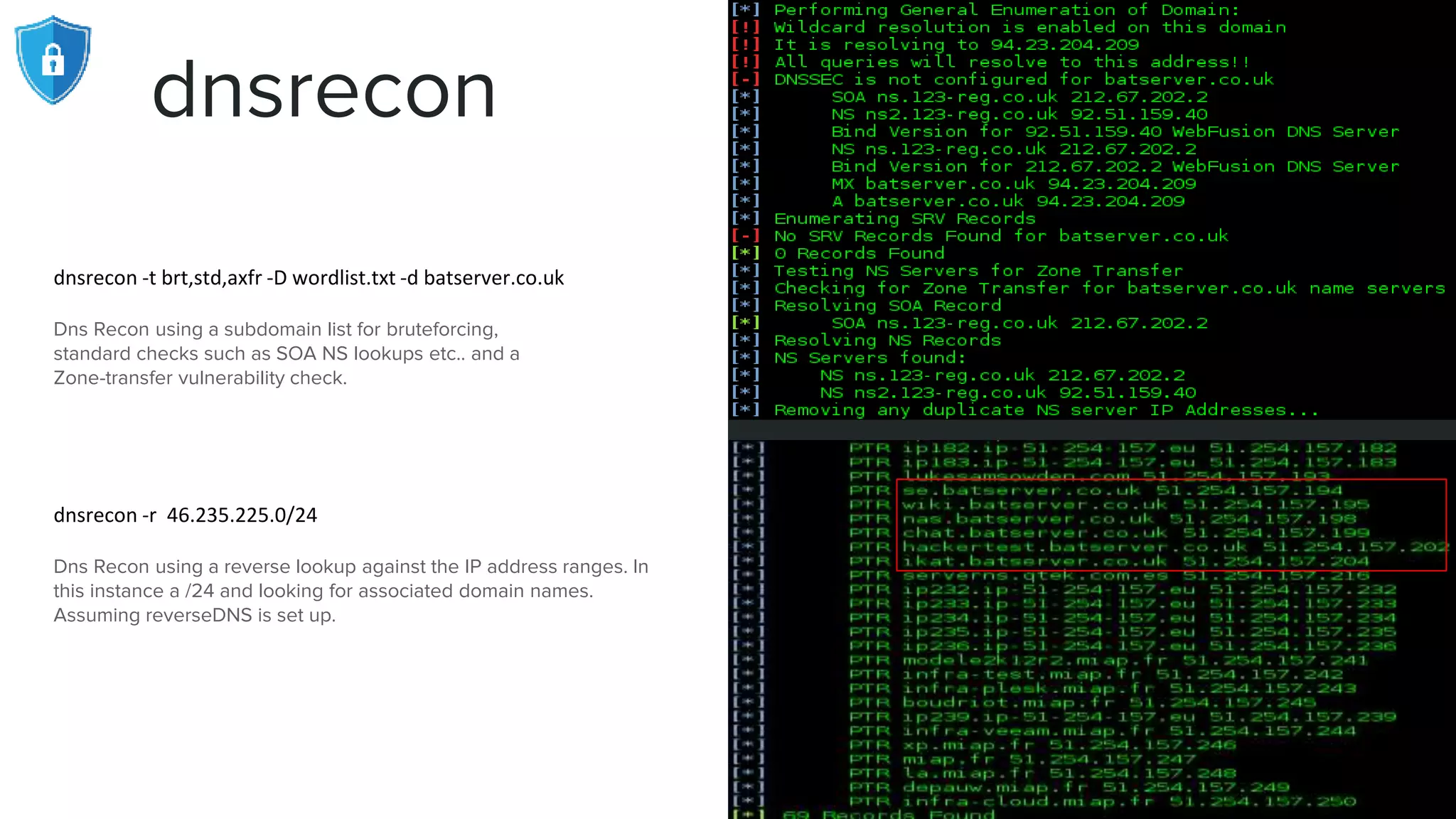 dnsrecon
dnsrecon -t brt,std,axfr -D wordlist.txt -d batserver.co.uk
Dns Recon using a subdomain list for bruteforcing,
standard checks such as SOA NS lookups etc.. and a
Zone-transfer vulnerability check.
dnsrecon -r 46.235.225.0/24
Dns Recon using a reverse lookup against the IP address ranges. In
this instance a /24 and looking for associated domain names.
Assuming reverseDNS is set up.
 