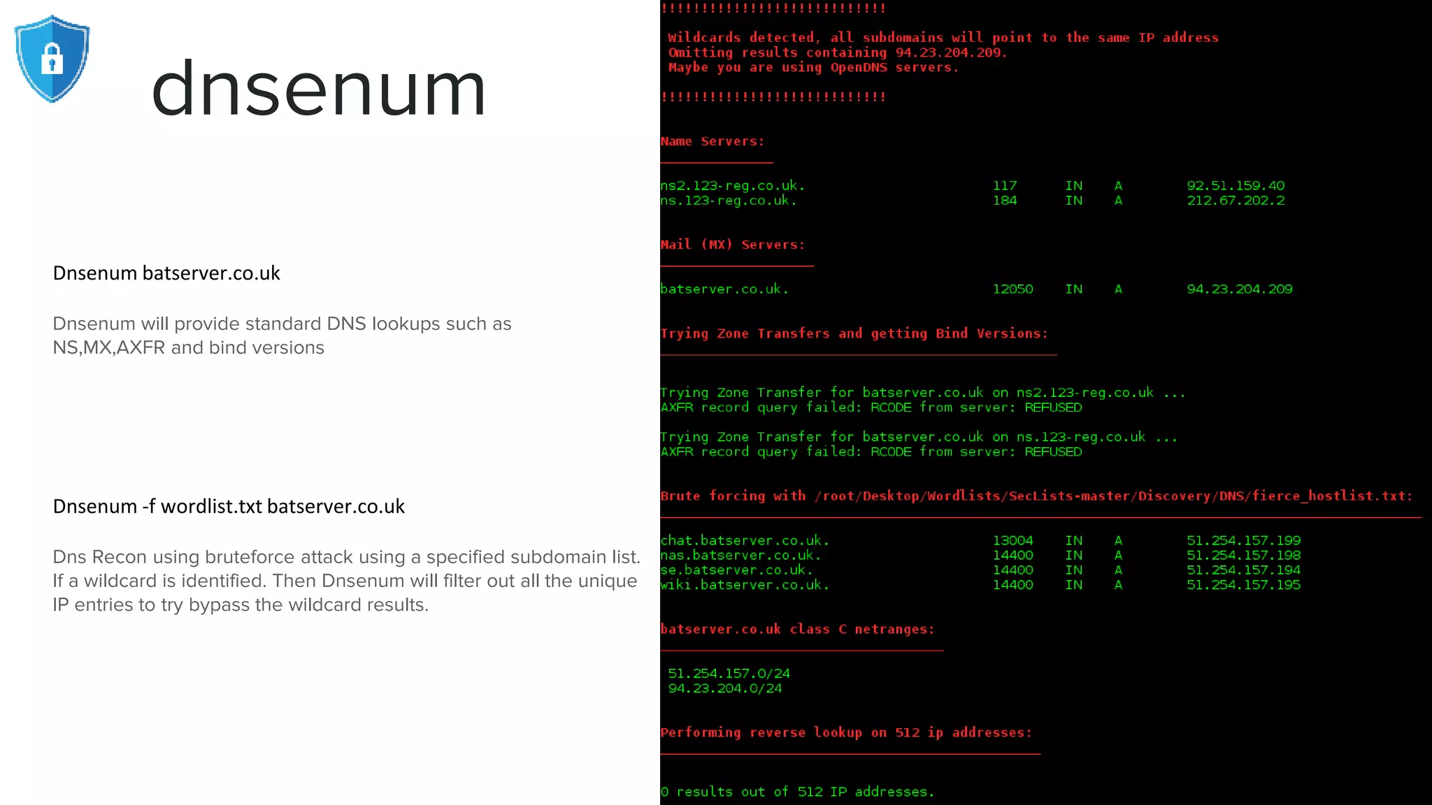 dnsenum
Dnsenum batserver.co.uk
Dnsenum will provide standard DNS lookups such as
NS,MX,AXFR and bind versions
Dnsenum -f wordlist.txt batserver.co.uk
Dns Recon using bruteforce attack using a specified subdomain list.
If a wildcard is identified. Then Dnsenum will filter out all the unique
IP entries to try bypass the wildcard results.
 