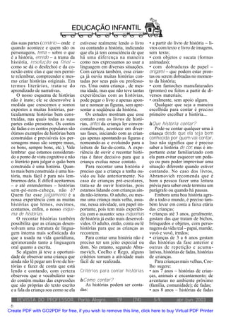 das suas partes (cenário – onde e     estivesse realmente lendo o livro     • a partir do livro de história – li-
 quando acontece e quem são os         ou contando a história, indicando     vros com texto e livro de imagens,
 personagens, tema – sobre o que       que ela já tem consciência de que     sem texto;
 é a história, enredo – a trama da     há uma diferença na maneira           • com objetos e sucata (formas
 história, resolução ou final –        como nos expressamos ao usar a        animadas);
 como se dá o desfecho) e da co-       linguagem em diversas situações.      • com dobraduras de papel –
 nexão entre elas e que nos permi-     Com certeza também, essa crian-       origami – que podem estar pron-
 te relembrar, compreender e mes-      ça já ouviu muitas histórias con-     tas ou serem dobradas no momen-
 mo criar histórias originais. Em      tadas por seus pais ou professo-      to da história;
 termos literários, trata-se do        res. Uma outra criança , de mes-      • com fantoches manufaturados
 aprendizado de narrativas.            ma idade, mas que não teve tantas     (prontos) ou feitos a partir de di-
    O nosso esquema de histórias       experiências com as histórias,        versos materiais;
 não é inato; ele se desenvolve à      pode pegar o livro e apenas apon-     • oralmente, sem apoio algum.
 medida que crescemos e somos          tar e nomear as figuras, sem apre-       Qualquer que seja a maneira
 expostos a muitas histórias, par-     sentar a seqüência da história.       escolhida para contar é preciso
 ticularmente histórias bem cons-         Os estudos mostram que esse        primeiro escolher a história...
 truídas, nas quais todas as suas      contato com os livros de histó-
 partes estão presentes. Os contos     rias, antes da criança ler conven-    àQue história contar?
 de fadas e os contos populares são    cionalmente, acontece em diver-           Pode-se contar qualquer uma à
 ótimos exemplos de histórias bem      sas fases, iniciando com as crian-    criança desde que ela seja bem
 construídas e previsíveis (os per-    ças apenas apontando as figuras e     conhecida por quem vai contar.
 sonagens maus são sempre maus,        nomeando-as e evoluindo para a        Isso não significa que é preciso
 os bons, sempre bons, etc.). Vale     leitura de faz-de-conta. A expe-      saber a história de cor, mas é im-
 lembrar que estamos consideran-       riência de ouvir e recontar histó-    portante estar familiarizado com
 do o ponto de vista cognitivo e não   rias é fator decisivo para que a      ela para evitar esquecer um peda-
 o literário para julgar o quão bem    criança evolua nesse contato.         ço ou para poder improvisar uma
 construída é uma história. Quan-         Para recontar uma história é       situação diferente quando estiver
 to mais bem construída é uma his-     preciso que a criança a tenha ou-     contando. No caso dos livros,
 tória, mais fácil é para nós lem-     vido ou lido anteriormente. No        Abramovich recomenda que é
 brarmos dela. É difícil aceitarmos    caso de crianças pré-escolares,       bom a pessoa fazer uma leitura
 – e até entendermos – histórias       trata-se de ouvir histórias, pois     prévia para saber onde termina um
 sem-pé-nem-cabeça, não é?             estamos lidando com crianças ain-     parágrafo ou quando há pausas.
 Quem faz esse julgamento é a          da não-leitoras. O adulto, ou mes-        Embora uma boa história agra-
 nossa experiência com as muitas       mo uma criança mais velha, assu-      de a todo o mundo, é preciso tam-
 histórias que lemos, ouvimos,         me, nessa atividade, um papel im-     bém levar em conta a faixa etária
 contamos, enfim, o nosso esque-       portante, pois tem mais experiên-     das crianças:
 ma de histórias.                      cia com o assunto: seus esquemas      • crianças até 3 anos, geralmente,
    O recontar histórias também        de história já estão mais desenvol-   gostam das que tratam de bichos,
 possibilita que as crianças desen-    vidos. O adulto, então, conta ou lê   brinquedos e objetos, com perso-
 volvam uma estrutura de lingua-       histórias para que as crianças as     nagens da vida real – papai, mamãe,
 gem interna mais sofisticada do       recontem.                             vovó e vovô, irmãos;
 que a usada na vida quotidiana,          Para contar uma história não é     • crianças de 3 a 6 anos gostam
 aprimorando tanto a linguagem         preciso ter um jeito especial ou      das histórias da fase anterior e
 oral quanto a escrita.                dom. No entanto, segundo Abra-        outras de repetição e acumu-
    Se alguém já teve a oportuni-      movich, Coelho e Rego, alguns         lativas, histórias de fadas, histórias
 dade de observar uma criança que      critérios tornam a atividade mais     de crianças.
 ainda não lê pegar um livro de his-   fácil de ser realizada.                   Para crianças mais velhas, Coe-
 tórias e fazer de conta que está                                            lho sugere:
 lendo e contando, com certeza         Critérios para contar histórias       • aos 7 anos – histórias de crian-
 observou que o vocabulário usa-                                             ças, animais e encantamento; de
 do contém muitas das expressões       àComo contar?                         aventuras no ambiente próximo
 que são próprias do texto escrito       As histórias podem ser conta-       (família, comunidade); de fadas;
 e a fala da criança soa como se ela   das:                                  • aos 8 anos – histórias de fadas

    REVISTA DO PROFESSOR, Porto Alegre,                    19      (74):       5-9,          abr./jun. 2003
 6
Create PDF with GO2PDF for free, if you wish to remove this line, click here to buy Virtual PDF Printer
 