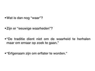 •Wat is dan nog “waar”?


•Zijn er “eeuwige waarheden”?


•“De traditie dient niet om de waarheid te herhalen
 maar om ernaar op zoek te gaan.”


•“Erfgenaam zijn om erflater te worden.”
 