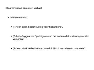 • Daarom: nood aan open verhaal:


  • drie elementen:


     • (1) “een open basishouding voor het andere”,


     • (2) het afleggen van “getuigenis van het andere dat in deze openheid
       verschijnt


     • (3) “een sterk zelfkritisch en wereldkritisch oordelen en handelen”.
 