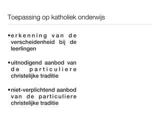 Toepassing op katholiek onderwijs

•e r k e n n i n g v a n d e
 verscheidenheid bij de
 leerlingen

•uitnodigend aanbod van
 de      particuliere
 christelijke traditie

•niet-verplichtend aanbod
 van de particuliere
 christelijke traditie
 