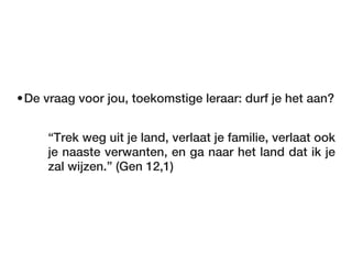•De vraag voor jou, toekomstige leraar: durf je het aan?


     “Trek weg uit je land, verlaat je familie, verlaat ook
     je naaste verwanten, en ga naar het land dat ik je
     zal wijzen.” (Gen 12,1)
 
