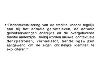•“Recontextualisering van de traditie knoopt tegelijk
 aan bij het actuele geloofsleven, de actuele
 geloofservaringen enerzijds en de overgeleverde
 traditie anderzijds. Hierbij worden nieuwe, contextuele
 denkpatronen, verhaalstof, handelingswijzen
 aangewend om de eigen christelijke identiteit te
 expliciteren.”
 