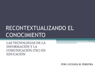 RECONTEXTUALIZANDO EL
CONOCIMIENTO
LAS TECNOLOGIAS DE LA
INFORMACIÓN Y LA
COMUNICACIÓN (TIC) EN
EDUCACIÓN
POR: LUCIANA M. PEREYRA
 