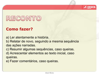 Abel Mota
Como fazer?
a) Ler atentamente a história.
b) Relatar de novo, seguindo a mesma sequência
das ações narradas.
c) Resumir algumas sequências, caso queiras.
d) Acrescentar elementos ao texto inicial, caso
queiras.
e) Fazer comentários, caso queiras.
 