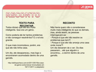 Abel Mota
TEXTO PARA
RECONTAR
RECONTO
Todos diziam que ele era muito
inteligente. Que era um génio.
Como poderia ele ter tantos problemas
e não conseguir resolvê-los? E o rol era
grande.
O que mais incomodava, porém, era
que ele não tinha casa.
Um dia, ele desapareceu, mas logo o
encontraram acomodado dentro de uma
garrafa.
http://abiliopacheco.com.br/2011/05/18/a-casa-
do-genio-conto-breve/ (Consultado em
19/11/12011 e adaptado)
Não havia quem não o considerasse
muito mais inteligente do que os demais,
mas, ainda assim, as pessoas
interrogavam-se:
- Porque é que ele não resolve os
problemas que tem?!
- Porque é que ele não arranja uma casa
onde morar?!
Um dia deixaram de o ver. Os dias
passaram... até que alguém o
encontrou... a dormir dentro de uma
garrafa.
 