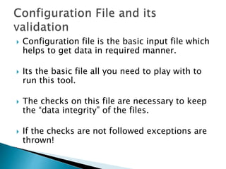  Configuration file is the basic input file which
helps to get data in required manner.
 Its the basic file all you need to play with to
run this tool.
 The checks on this file are necessary to keep
the “data integrity” of the files.
 If the checks are not followed exceptions are
thrown!
 