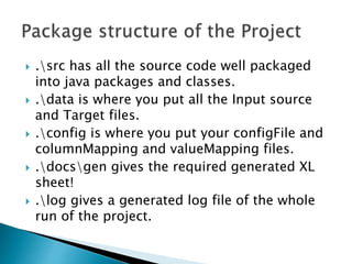  .src has all the source code well packaged
into java packages and classes.
 .data is where you put all the Input source
and Target files.
 .config is where you put your configFile and
columnMapping and valueMapping files.
 .docsgen gives the required generated XL
sheet!
 .log gives a generated log file of the whole
run of the project.
 