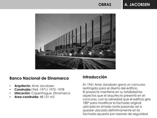 OBRAS A. JACOBSEN
Banco Nacional de Dinamarca
• Arquitecto: Arne Jacobsen
• Construido:1965 -1971/ 1972- 1978
• Ubicación: Copenhague, Dinamarca
• Area construida: 48,131 m2
Introducción
En 1961 Arne Jacobsen ganó un concurso
restringido para el diseño del edificio.
El proyecto mantiene en su totalidad los
aspectos que el arquitecto presentó en el
concurso, con la salvedad que el edificio gira
180° para modificar la fachada original
ubicada en el lado norte pasando así a
quedar ubicada definitivamente en la
fachada opuesta por razones de seguridad.
 