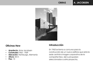 OBRAS A. JACOBSEN
Oficinas Hew
• Arquitecto: Arne Jacobsen
• Construido:1963 - 1969
• Ubicación: Hamburgo, Alemania
• Altura: 44 m
• Piso: 13
Introducción
En 1963 se llama a concurso para la
construcción de un nuevo edificio que sería la
sede central e imagen corporativa de la
compañía Hew, del cual quedan
seleccionados cuatro proyectos.
 