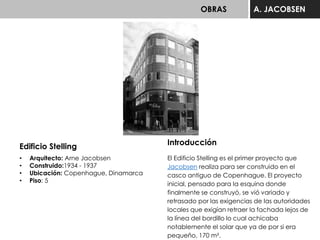 OBRAS A. JACOBSEN
Edificio Stelling
• Arquitecto: Arne Jacobsen
• Construido:1934 - 1937
• Ubicación: Copenhague, Dinamarca
• Piso: 5
Introducción
El Edificio Stelling es el primer proyecto que
Jacobsen realiza para ser construido en el
casco antiguo de Copenhague. El proyecto
inicial, pensado para la esquina donde
finalmente se construyó, se vió variado y
retrasado por las exigencias de las autoridades
locales que exigían retraer la fachada lejos de
la línea del bordillo lo cual achicaba
notablemente el solar que ya de por si era
pequeño, 170 m².
 