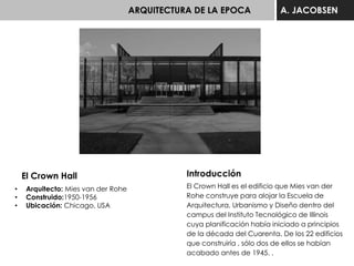 ARQUITECTURA DE LA EPOCA A. JACOBSEN
El Crown Hall
• Arquitecto: Mies van der Rohe
• Construido:1950-1956
• Ubicación: Chicago, USA
Introducción
El Crown Hall es el edificio que Mies van der
Rohe construye para alojar la Escuela de
Arquitectura, Urbanismo y Diseño dentro del
campus del Instituto Tecnológico de Illinois
cuya planificación había iniciado a principios
de la década del Cuarenta. De los 22 edificios
que construiría , sólo dos de ellos se habían
acabado antes de 1945. .
 
