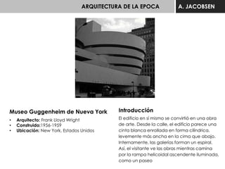 ARQUITECTURA DE LA EPOCA A. JACOBSEN
Museo Guggenheim de Nueva York
• Arquitecto: Frank Lloyd Wright
• Construido:1956-1959
• Ubicación: New York, Estados Unidos
Introducción
El edificio en sí mismo se convirtió en una obra
de arte. Desde la calle, el edificio parece una
cinta blanca enrollada en forma cilíndrica,
levemente más ancha en la cima que abajo.
Internamente, las galerías forman un espiral.
Así, el visitante ve las obras mientras camina
por la rampa helicoidal ascendente iluminada,
como un paseo
 