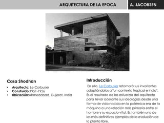 ARQUITECTURA DE LA EPOCA A. JACOBSEN
Casa Shodhan
• Arquitecto: Le Corbusier
• Construido:1951-1956
• Ubicación:Ahmedabad, Gujerat, India
Introducción
En ella, Le Corbusier retomará sus invariantes
adaptándolos a "un contexto tropical e indio".
Es el resultado de los esfuerzos del aquitecto
para llevar adelante sus ideologías desde una
forma de vida nacida en la polémica era de la
máquina a una relación más primaria entre el
hombre y su espacio vital. Es también uno de
los más definitivos ejemplos de la evolución de
la planta libre.
 