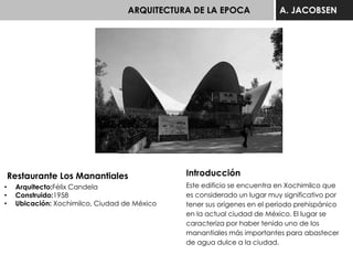 ARQUITECTURA DE LA EPOCA A. JACOBSEN
Restaurante Los Manantiales
• Arquitecto:Félix Candela
• Construido:1958
• Ubicación: Xochimilco, Ciudad de México
Introducción
Este edificio se encuentra en Xochimilco que
es considerado un lugar muy significativo por
tener sus orígenes en el periodo prehispánico
en la actual ciudad de México. El lugar se
caracteriza por haber tenido uno de los
manantiales más importantes para abastecer
de agua dulce a la ciudad.
 