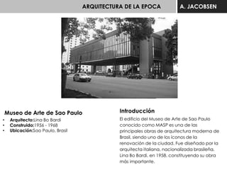ARQUITECTURA DE LA EPOCA A. JACOBSEN
Museo de Arte de Sao Paulo
• Arquitecto:Lina Bo Bardi
• Construido:1956 - 1968
• Ubicación:Sao Paulo, Brasil
Introducción
El edificio del Museo de Arte de Sao Paulo
conocido como MASP es una de las
principales obras de arquitectura moderna de
Brasil, siendo uno de los íconos de la
renovación de la ciudad. Fue diseñado por la
arquitecta italiana, nacionalizada brasileña,
Lina Bo Bardi, en 1958, constituyendo su obra
más importante.
 
