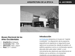 ARQUITECTURA DE LA EPOCA A. JACOBSEN
Museo Nacional de las
Artes Occidentales
• Arquitecto:Le Corbusier
• Construido:1958 - 1959
• Ubicación: tokio ,Japon
• Pisos : 3 + 1 sotano
Introducción
Le Corbusier propone un museo en “espiral
cuadrada”. La disposición de los espacios
expositivos en espiral es un argumento que
aplica en sus proyectos, desde el exterior, el
edificio aparece como un contenedor opaco
elevado del suelo sobre ‘pilotis’ y con
únicamente dos aberturas que relacionan el
interior con su entorno y, lo conectan
mediante una escalera escultórica.
 