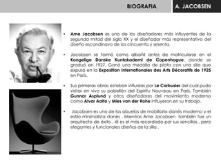 BIOGRAFIA A. JACOBSEN
• Arne Jacobsen es uno de los diseñadores más influyentes de la
segunda mitad del siglo XX y el diseñador más representativo del
diseño escandinavo de los cincuenta y sesenta.
• Jacobsen se formó como albañil antes de matricularse en el
Kongelige Danske Kuntakademi de Copenhague, donde se
graduó en 1927. Ganó una medalla de plata con una silla que
expuso en la Exposition Internationales des Arts Décoratifs de 1925
en París.
• Sus primeras obras estaban influidas por Le Corbusier del cual pudo
visitar en vivo su pabellón del Espiritu Nouveau en París. También
Gunnar Asplund y otros diseñadores del movimiento moderno
como Alvar Aalto y Mies van der Rohe influyeron en su trabajo.
• Jacobsen es uno de los abuelos de mobiliario danés moderno y el
estilo minimalista danés . Mientras Arne Jacobsen también fue un
arquitecto de éxito , él es el más recordado por sus sencillas , pero
elegantes y funcionales diseños de la silla .
 