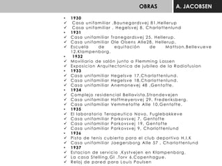 OBRAS A. JACOBSEN
• 1930
 Casa unifamiliar ,Baunegardsvej 81,Hellerup
 Casa unifamiliar , Hegelsvej 8, Charlottenlund
• 1931
 Casa unifamiliar Tranegardsvej 25, Hellerup.
 Casa unifamiliar Ole Olsens Alle28, Hellerup.
 Escuela de equitación de Mattson,Bellevueve
12,Klampenborg.
• 1932
 Moviliario de salón junto a Flemming Lassen
 Exposicion Arquitectonica de jubileo de la Radiofusion
• 1933
 Casa unifamiliar Hegelsve 17,Charlottenlund.
 Casa unifamiliar Hegelsve 18,Charlottenlund.
 Casa unifamiliar Anemonevej 48 ,Gentofte.
• 1934
 Complejo residencial Bellavista,Strandevejen
 Casa unifamiliar Hoffmeyersvej 29, Frederiksberg.
 Casa unifamiliar Vemmetofte Alle 10,Gentofte.
• 1935
 El laboratorio Terapeutico Novo, Fuglebakkeve
 Casa unifamiliar Parkovsvej 7, Gentofte
 Casa unifamiliar Parkovsvej 19, Gentofte
 Casa unifamiliar Parkovsvej 9, Charlottenlund
• 1936
 Pista de tenis cubierta para el club deportivo H.I.K
 Casa unifamiliar Jaegersborg Alle 57 , Charlottenlund
• 1937
 Estacion de servicio ,Kystvejen en Klampenborg.
 La casa Stelling,GI .Torv 6,Copenhague.
 Reloj de pared para Louis Poulsen
 
