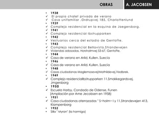 OBRAS A. JACOBSEN
• 1938
 El propio chalet privado de verano
 Casa unifamiliar ,Ordrupvej 185, Charlottenlund
• 1939
 Complejo residencial en la esquina de Jaegersborg.
 1941
 Complejo residencial Ibstrupparken
• 1942
 Vestuarios cerca del estadio de Gentofte.
• 1943
 Complejo residencial Bellavista,Strandevejen
 Viviendas adosadas, Horsholmvej 53-67, Gentofte.
• 1944
 Casa de verano en Arild, Kullen. Suecia
• 1946
 Casa de verano en Arild, Kullen. Suecia
• 1948
 Casas ciudadanas Maglemosevej!Mathildevej,Vedbrek.
• 1949
 Complejo residenciallbstrupparken 11.Smakkegardsvej,
Jmgersborg
• 1950
 Escuela Harby, Condado de Odense, Funen
(Ampliación por Ame Jecobsen en 1958)
• 1951
 Casa ciudadanas aterrazadas " S~holm~ I y 11,Strandevejen 413,
Klampenborg
• 1952
• Silla " Myran" (la hormiga)
 