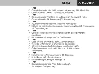 OBRAS A. JACOBSEN
• 1953
 Complejo residencial "Alléhusene", Jalgersborg Alié, Gentofte.
 Casa urbanas "Carlsro", Tarnvej 219, Rodovre
• 1954
 Casa unifamiliar " 'a Casa en la Gravera", Geelsvej10, Holte.
 Casa unifamiliar GI. Rosnaesvej 31, Kalundborg.
 1955
 Ayuntamiento de Rodovre, Rodovre Parkvej 150
 Edificio de administración para A. Jespersen & hijo AIS, Nyropsgade
18, Copenhague
• 1956
 Casa de verano en Tisvilde(incluido jardln diseño interior y
mobiliario)
 Fábrica de motores para Carl Christensen
• 1957
 Casa en atrio en Interbau, Berlin, Alemania Oeste
 Vivienda unifamiliar en el ahumadero de pescado
 Lámpara de pared prOducida por Louis Poulsen & Co.
 Cuberterla de acero inoxidable para A. Michelsens
Solvsmedie.
• 1959
 Industrias Novo NS, Smorrmosvej 25, Gadsaxe.
 Hotel Royal SAS y Terminal Aerea
 Escuela Nyager, Nyager VéBnge 14
• 1961
 Complejo residencial "Ved Bellevue Bugt",
Stranvejen, Klampenborg
 