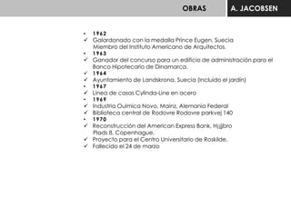 OBRAS A. JACOBSEN
• 1962
 Galardonado con la medalla Prince Eugen, Suecia
Miembro del Instituto Americano de Arquitectos.
• 1963
 Ganador del concurso para un edificio de administración para el
Banco Hipotecario de Dinamarca.
 1964
 Ayuntamiento de Landskrona, Suecia (Incluido el jardín)
• 1967
 Linea de casas Cylinda-Line en acero
• 1969
 Industria Oulmica Novo, Mainz, Alemania Federal
 Biblioteca central de Rodovre Rodovre parkvej 140
• 1970
 Reconstrucción del American Express Bank, H¡¡jjbro
Plads 8, Copenhague.
 Proyecto para el Centro Universitario de Roskilde.
 Fallecido el 24 de marzo
 