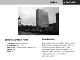 OBRAS A. JACOBSEN
Edificio SAS/Royal Hotel
• Arquitecto: Arne Jacobsen
• Construido:1956 - 1961
• Ubicación: Copenhague, Dinamarca
• Altura: 70m
• Pisos: 22
Introducción
Este proyecto para el edificio de las oficinas
SAS y el hotel Royal comienza en 1956, el
programa nace de la necesidad de
concentrar en un mismo complejo, una
terminal aérea, un hotel y una agencia de
viajes, ya que sus necesidades se
complementan.
 