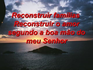 Reconstruir famílias  Reconstruir o amor segundo a boa mão do meu Senhor 