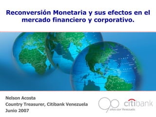 Nelson Acosta Country Treasurer, Citibank Venezuela Junio 2007 Reconversión Monetaria y sus efectos en el mercado financiero y corporativo. 