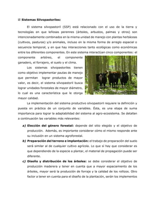  Sistemas Silvopastoriles: 
El sistema silvopastoril (SSP) está relacionado con el uso de la tierra y tecnologías en que leñosas perennes (árboles, arbustos, palmas y otros) son intencionadamente combinados en la misma unidad de manejo con plantas herbáceas (cultivos, pasturas) y/o animales, incluso en la misma forma de arreglo espacial o secuencia temporal, y en que hay interacciones tanto ecológicas como económicas entre los diferentes componentes. En este sistema interactúan cinco componentes: el componente arbóreo, el componente ganadero, el forrajero, el suelo y el clima. 
Los sistemas silvopastoriles tienen como objetivo implementar pautas de manejo que permitan lograr productos de mayor valor, es decir, el sistema silvopastoril busca lograr unidades forestales de mayor diámetro, lo cual es una característica que le otorga mayor calidad. 
La implementación del sistema productivo silvopastoril requiere la definición y puesta en práctica de un conjunto de variables. Ésta, es una etapa de suma importancia para lograr la adaptabilidad del sistema al agro-ecosistema. Se detallan a continuación las variables más relevantes: 
a) Elección del género forestal: depende del sitio elegido y el objetivo de producción. Además, es importante considerar cómo el mismo responde ante su inclusión en un sistema agroforestal. 
b) Preparación del terreno e implantación: el trabajo de preparación del suelo será similar al de cualquier cultivo agrícola. Lo que sí hay que considerar es que dependiendo de la especie a plantar, el material de propagación puede ser diferente. 
c) Diseño y distribución de los árboles: se debe considerar el objetivo de producción maderera y tener en cuenta que a mayor espaciamiento de los árboles, mayor será la producción de forraje y la calidad de los rollizos. Otro factor a tener en cuenta para el diseño de la plantación, serán los implementos  