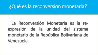 ¿Qué es la reconversión monetaria?
La Reconversión Monetaria es la re-
expresión de la unidad del sistema
monetario de la República Bolivariana de
Venezuela.
 