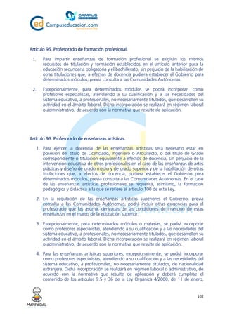102
Artículo 95. Profesorado de formación profesional.
1. Para impartir enseñanzas de formación profesional se exigirán los mismos
requisitos de titulación y formación establecidos en el artículo anterior para la
educación secundaria obligatoria y el bachillerato, sin perjuicio de la habilitación de
otras titulaciones que, a efectos de docencia pudiera establecer el Gobierno para
determinados módulos, previa consulta a las Comunidades Autónomas.
2. Excepcionalmente, para determinados módulos se podrá incorporar, como
profesores especialistas, atendiendo a su cualificación y a las necesidades del
sistema educativo, a profesionales, no necesariamente titulados, que desarrollen su
actividad en el ámbito laboral. Dicha incorporación se realizará en régimen laboral
o administrativo, de acuerdo con la normativa que resulte de aplicación.
Artículo 96. Profesorado de enseñanzas artísticas.
1. Para ejercer la docencia de las enseñanzas artísticas será necesario estar en
posesión del título de Licenciado, Ingeniero o Arquitecto, o del título de Grado
correspondiente o titulación equivalente a efectos de docencia, sin perjuicio de la
intervención educativa de otros profesionales en el caso de las enseñanzas de artes
plásticas y diseño de grado medio y de grado superior y de la habilitación de otras
titulaciones que, a efectos de docencia, pudiera establecer el Gobierno para
determinados módulos, previa consulta a las Comunidades Autónomas. En el caso
de las enseñanzas artísticas profesionales se requerirá, asimismo, la formación
pedagógica y didáctica a la que se refiere el artículo 100 de esta Ley.
2. En la regulación de las enseñanzas artísticas superiores el Gobierno, previa
consulta a las Comunidades Autónomas, podrá incluir otras exigencias para el
profesorado que las asuma, derivadas de las condiciones de inserción de estas
enseñanzas en el marco de la educación superior.
3. Excepcionalmente, para determinados módulos o materias, se podrá incorporar
como profesores especialistas, atendiendo a su cualificación y a las necesidades del
sistema educativo, a profesionales, no necesariamente titulados, que desarrollen su
actividad en el ámbito laboral. Dicha incorporación se realizará en régimen laboral
o administrativo, de acuerdo con la normativa que resulte de aplicación.
4. Para las enseñanzas artísticas superiores, excepcionalmente, se podrá incorporar
como profesores especialistas, atendiendo a su cualificación y a las necesidades del
sistema educativo, a profesionales, no necesariamente titulados, de nacionalidad
extranjera. Dicha incorporación se realizará en régimen laboral o administrativo, de
acuerdo con la normativa que resulte de aplicación y deberá cumplirse el
contenido de los artículos 9.5 y 36 de la Ley Orgánica 4/2000, de 11 de enero,
 