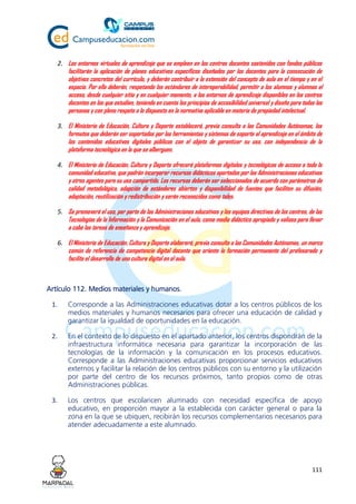 111
2. Los entornos virtuales de aprendizaje que se empleen en los centros docentes sostenidos con fondos públicos
facilitarán la aplicación de planes educativos específicos diseñados por los docentes para la consecución de
objetivos concretos del currículo, y deberán contribuir a la extensión del concepto de aula en el tiempo y en el
espacio. Por ello deberán, respetando los estándares de interoperabilidad, permitir a los alumnos y alumnas el
acceso, desde cualquier sitio y en cualquier momento, a los entornos de aprendizaje disponibles en los centros
docentes en los que estudien, teniendo en cuenta los principios de accesibilidad universal y diseño para todas las
personas y con pleno respeto a lo dispuesto en la normativa aplicable en materia de propiedad intelectual.
3. El Ministerio de Educación, Cultura y Deporte establecerá, previa consulta a las Comunidades Autónomas, los
formatos que deberán ser soportados por las herramientas y sistemas de soporte al aprendizaje en el ámbito de
los contenidos educativos digitales públicos con el objeto de garantizar su uso, con independencia de la
plataforma tecnológica en la que se alberguen.
4. El Ministerio de Educación, Cultura y Deporte ofrecerá plataformas digitales y tecnológicas de acceso a toda la
comunidad educativa, que podrán incorporar recursos didácticos aportados por las Administraciones educativas
y otros agentes para su uso compartido. Los recursos deberán ser seleccionados de acuerdo con parámetros de
calidad metodológica, adopción de estándares abiertos y disponibilidad de fuentes que faciliten su difusión,
adaptación, reutilización y redistribución y serán reconocidos como tales.
5. Se promoverá el uso, por parte de las Administraciones educativas y los equipos directivos de los centros, de las
Tecnologías de la Información y la Comunicación en el aula, como medio didáctico apropiado y valioso para llevar
a cabo las tareas de enseñanza y aprendizaje.
6. El Ministerio de Educación, Cultura y Deporte elaborará, previa consulta a las Comunidades Autónomas, un marco
común de referencia de competencia digital docente que oriente la formación permanente del profesorado y
facilite el desarrollo de una cultura digital en el aula.
Artículo 112. Medios materiales y humanos.
1. Corresponde a las Administraciones educativas dotar a los centros públicos de los
medios materiales y humanos necesarios para ofrecer una educación de calidad y
garantizar la igualdad de oportunidades en la educación.
2. En el contexto de lo dispuesto en el apartado anterior, los centros dispondrán de la
infraestructura informática necesaria para garantizar la incorporación de las
tecnologías de la información y la comunicación en los procesos educativos.
Corresponde a las Administraciones educativas proporcionar servicios educativos
externos y facilitar la relación de los centros públicos con su entorno y la utilización
por parte del centro de los recursos próximos, tanto propios como de otras
Administraciones públicas.
3. Los centros que escolaricen alumnado con necesidad específica de apoyo
educativo, en proporción mayor a la establecida con carácter general o para la
zona en la que se ubiquen, recibirán los recursos complementarios necesarios para
atender adecuadamente a este alumnado.
 