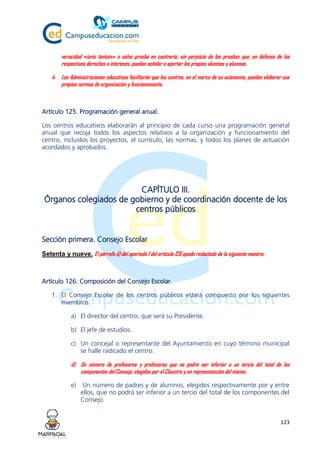123
veracidad «iuris tantum» o salvo prueba en contrario, sin perjuicio de las pruebas que, en defensa de los
respectivos derechos o intereses, puedan señalar o aportar los propios alumnos y alumnas.
4. Las Administraciones educativas facilitarán que los centros, en el marco de su autonomía, puedan elaborar sus
propias normas de organización y funcionamiento.
Artículo 125. Programación general anual.
Los centros educativos elaborarán al principio de cada curso una programación general
anual que recoja todos los aspectos relativos a la organización y funcionamiento del
centro, incluidos los proyectos, el currículo, las normas, y todos los planes de actuación
acordados y aprobados.
CAPÍTULO III.
Órganos colegiados de gobierno y de coordinación docente de los
centros públicos
Sección primera. Consejo Escolar
Setenta y nueve. El párrafo d) del apartado 1 del artículo 126 queda redactado de la siguiente manera:
Artículo 126. Composición del Consejo Escolar.
1. El Consejo Escolar de los centros públicos estará compuesto por los siguientes
miembros:
a) El director del centro, que será su Presidente.
b) El jefe de estudios.
c) Un concejal o representante del Ayuntamiento en cuyo término municipal
se halle radicado el centro.
d) Un número de profesores y profesoras que no podrá ser inferior a un tercio del total de los
componentes del Consejo, elegidos por el Claustro y en representación del mismo.
e) Un número de padres y de alumnos, elegidos respectivamente por y entre
ellos, que no podrá ser inferior a un tercio del total de los componentes del
Consejo.
 