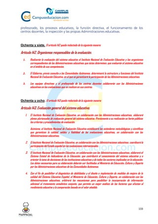 133
profesorado, los procesos educativos, la función directiva, el funcionamiento de los
centros docentes, la inspección y las propias Administraciones educativas.
Ochenta y siete. El artículo 142 queda redactado de la siguiente manera:
Artículo 142. Organismos responsables de la evaluación.
1. Realizarán la evaluación del sistema educativo el Instituto Nacional de Evaluación Educativa y los organismos
correspondientes de las Administraciones educativas que éstas determinen, que evaluarán el sistema educativo
en el ámbito de sus competencias.
2. El Gobierno, previa consulta a las Comunidades Autónomas, determinará la estructura y funciones del Instituto
Nacional de Evaluación Educativa, en el que se garantizará la participación de las Administraciones educativas.
3. Los equipos directivos y el profesorado de los centros docentes colaborarán con las Administraciones
educativas en las evaluaciones que se realicen en sus centros.
Ochenta y ocho. El artículo 143 queda redactado de la siguiente manera:
Artículo 143. Evaluación general del sistema educativo.
1. El Instituto Nacional de Evaluación Educativa, en colaboración con las Administraciones educativas, elaborará
planes plurianuales de evaluación general del sistema educativo. Previamente a su realización se harán públicos
los criterios y procedimientos de evaluación.
Asimismo, el Instituto Nacional de Evaluación Educativa establecerá los estándares metodológicos y científicos
que garanticen la calidad, validez y fiabilidad de las evaluaciones educativas, en colaboración con las
Administraciones educativas.
2. El Instituto Nacional de Evaluación Educativa, en colaboración con las Administraciones educativas, coordinará la
participación del Estado español en las evaluaciones internacionales.
3. El Instituto Nacional de Evaluación Educativa, en colaboración con las Administraciones educativas, elaborará el
Sistema Estatal de Indicadores de la Educación, que contribuirá al conocimiento del sistema educativo y a
orientar la toma de decisiones de las instituciones educativas y de todos los sectores implicados en la educación.
Los datos necesarios para su elaboración deberán ser facilitados al Ministerio de Educación, Cultura y Deporte
por las Administraciones educativas de las Comunidades Autónomas.
4. Con el fin de posibilitar el diagnóstico de debilidades y el diseño e implantación de medidas de mejora de la
calidad del Sistema Educativo Español, el Ministerio de Educación, Cultura y Deporte, en colaboración con las
Administraciones educativas, arbitrará los mecanismos para posibilitar la incorporación de información
adicional al tratamiento estadístico conjunto, que permita un mejor análisis de los factores que afectan al
rendimiento educativo y la comparación basada en el valor añadido.
 