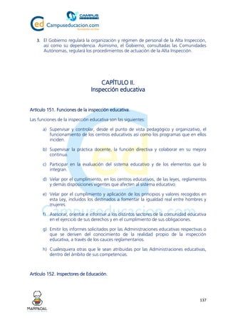 137
3. El Gobierno regulará la organización y régimen de personal de la Alta Inspección,
así como su dependencia. Asimismo, el Gobierno, consultadas las Comunidades
Autónomas, regulará los procedimientos de actuación de la Alta Inspección.
CAPÍTULO II.
Inspección educativa
Artículo 151. Funciones de la inspección educativa.
Las funciones de la inspección educativa son las siguientes:
a) Supervisar y controlar, desde el punto de vista pedagógico y organizativo, el
funcionamiento de los centros educativos así como los programas que en ellos
inciden.
b) Supervisar la práctica docente, la función directiva y colaborar en su mejora
continua.
c) Participar en la evaluación del sistema educativo y de los elementos que lo
integran.
d) Velar por el cumplimiento, en los centros educativos, de las leyes, reglamentos
y demás disposiciones vigentes que afecten al sistema educativo.
e) Velar por el cumplimiento y aplicación de los principios y valores recogidos en
esta Ley, incluidos los destinados a fomentar la igualdad real entre hombres y
mujeres.
f) Asesorar, orientar e informar a los distintos sectores de la comunidad educativa
en el ejercicio de sus derechos y en el cumplimiento de sus obligaciones.
g) Emitir los informes solicitados por las Administraciones educativas respectivas o
que se deriven del conocimiento de la realidad propio de la inspección
educativa, a través de los cauces reglamentarios.
h) Cualesquiera otras que le sean atribuidas por las Administraciones educativas,
dentro del ámbito de sus competencias.
Artículo 152. Inspectores de Educación.
 