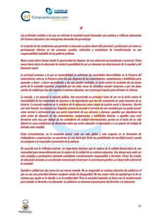 15
III
Los profundos cambios a los que se enfrenta la sociedad actual demandan una continua y reflexiva adecuación
del sistema educativo a las emergentes demandas de aprendizaje.
La creación de las condiciones que permitan al alumnado su pleno desarrollo personal y profesional, así como su
participación efectiva en los procesos sociales, culturales y económicos de transformación, es una
responsabilidad ineludible de los poderes públicos.
Nunca como ahora hemos tenido la oportunidad de disponer de una educación personalizada y universal. Como
nunca hasta ahora la educación ha tenido la posibilidad de ser un elemento tan determinante de la equidad y del
bienestar social.
La principal amenaza a la que en sostenibilidad se enfrentan las sociedades desarrolladas es la fractura del
conocimiento, esto es, la fractura entre los que disponen de los conocimientos, competencias y habilidades para
aprender y hacer, y hacer aprendiendo, y los que quedan excluidos. La lucha contra la exclusión de una buena
parte de la sociedad española, propiciada por las altas tasas de abandono escolar temprano y por los bajos
niveles de calidad que hoy día reporta el sistema educativo, son el principal impulso para afrontar la reforma.
La escuela, y en especial la escuela pública, han encontrado su principal razón de ser en la lucha contra la
inevitabilidad de las situaciones de injusticia o de degradación que han ido acaeciendo en cada momento de su
historia. La escuela moderna es la valedora de la educación como utopía de justicia social y bienestar. Acorde
con esta función, la presente Ley Orgánica orienta la escuela al servicio de una sociedad que no puede asumir
como normal o estructural que una parte importante de sus alumnos y alumnas, aquellos que abandonan las
aulas antes de disponer de los conocimientos, competencias y habilidades básicos, o aquellos cuyo nivel
formativo esté muy por debajo de los estándares de calidad internacionales, partan en el inicio de su vida
laboral en unas condiciones de desventaja tales que estén abocados al desempleo o a un puesto de trabajo de
limitado valor añadido.
Estas circunstancias, en la economía actual, cada vez más global y más exigente en la formación de
trabajadores y empresarios, se convierten en una lacra que limita las posibilidades de movilidad social, cuando
no conducen a la inasumible transmisión de la pobreza.
De acuerdo con la reflexión anterior, es importante destacar que la mejora de la calidad democrática de una
comunidad pasa inexorablemente por la mejora de la calidad de su sistema educativo. Una democracia cada vez
más compleja y participativa demanda ciudadanos crecientemente responsables y formales. Elevar los niveles
de educación actuales es una decisión esencial para favorecer la convivencia pacífica y el desarrollo cultural de
la sociedad.
Equidad y calidad son dos caras de una misma moneda. No es imaginable un sistema educativo de calidad en el
que no sea una prioridad eliminar cualquier atisbo de desigualdad. No hay mayor falta de equidad que la de un
sistema que iguale en la desidia o en la mediocridad. Para la sociedad española no basta con la escolarización
para atender el derecho a la educación, la calidad es un elemento constituyente del derecho a la educación.
 