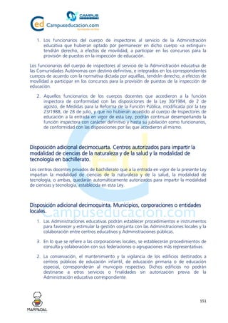 151
1. Los funcionarios del cuerpo de inspectores al servicio de la Administración
educativa que hubieran optado por permanecer en dicho cuerpo «a extinguir»
tendrán derecho, a efectos de movilidad, a participar en los concursos para la
provisión de puestos en la inspección de educación.
Los funcionarios del cuerpo de inspectores al servicio de la Administración educativa de
las Comunidades Autónomas con destino definitivo, e integrados en los correspondientes
cuerpos de acuerdo con la normativa dictada por aquéllas, tendrán derecho, a efectos de
movilidad a participar en los concursos para la provisión de puestos de la inspección de
educación.
2. Aquellos funcionarios de los cuerpos docentes que accedieron a la función
inspectora de conformidad con las disposiciones de la Ley 30/1984, de 2 de
agosto, de Medidas para la Reforma de la Función Pública, modificada por la Ley
23/1988, de 28 de julio, y que no hubieran accedido al cuerpo de Inspectores de
educación a la entrada en vigor de esta Ley, podrán continuar desempeñando la
función inspectora con carácter definitivo y hasta su jubilación como funcionarios,
de conformidad con las disposiciones por las que accedieron al mismo.
Disposición adicional decimocuarta. Centros autorizados para impartir la
modalidad de ciencias de la naturaleza y de la salud y la modalidad de
tecnología en bachillerato.
Los centros docentes privados de bachillerato que a la entrada en vigor de la presente Ley
impartan la modalidad de ciencias de la naturaleza y de la salud, la modalidad de
tecnología, o ambas, quedarán automáticamente autorizados para impartir la modalidad
de ciencias y tecnología, establecida en esta Ley.
Disposición adicional decimoquinta. Municipios, corporaciones o entidades
locales.
1. Las Administraciones educativas podrán establecer procedimientos e instrumentos
para favorecer y estimular la gestión conjunta con las Administraciones locales y la
colaboración entre centros educativos y Administraciones públicas.
3. En lo que se refiere a las corporaciones locales, se establecerán procedimientos de
consulta y colaboración con sus federaciones o agrupaciones más representativas.
2. La conservación, el mantenimiento y la vigilancia de los edificios destinados a
centros públicos de educación infantil, de educación primaria o de educación
especial, corresponderán al municipio respectivo. Dichos edificios no podrán
destinarse a otros servicios o finalidades sin autorización previa de la
Administración educativa correspondiente.
 