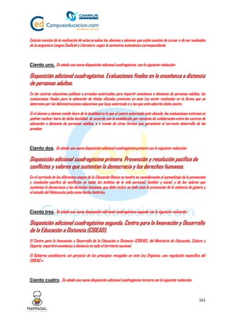 162
Estarán exentos de la realización de estas pruebas los alumnos y alumnas que estén exentos de cursar o de ser evaluados
de la asignatura Lengua Cooficial y Literatura, según la normativa autonómica correspondiente.
Ciento uno. Se añade una nueva disposición adicional cuadragésima, con la siguiente redacción:
Disposición adicional cuadragésima. Evaluaciones finales en la enseñanza a distancia
de personas adultas.
En los centros educativos públicos o privados autorizados para impartir enseñanza a distancia de personas adultas, las
evaluaciones finales para la obtención de títulos oficiales previstos en esta Ley serán realizadas en la forma que se
determine por las Administraciones educativas que haya autorizado o a las que esté adscrito dicho centro.
Si el alumno o alumna reside fuera de la localidad en la que el centro autorizado esté ubicado, las evaluaciones externas se
podrán realizar fuera de dicha localidad, de acuerdo con lo establecido por convenio de colaboración entre los centros de
educación a distancia de personas adultas, o a través de otras formas que garanticen el correcto desarrollo de las
pruebas.
Ciento dos. Se añade una nueva disposición adicional cuadragésima primera con la siguiente redacción:
Disposición adicional cuadragésima primera. Prevención y resolución pacífica de
conflictos y valores que sustentan la democracia y los derechos humanos.
En el currículo de las diferentes etapas de la Educación Básica se tendrá en consideración el aprendizaje de la prevención
y resolución pacífica de conflictos en todos los ámbitos de la vida personal, familiar y social, y de los valores que
sustentan la democracia y los derechos humanos, que debe incluir en todo caso la prevención de la violencia de género y
el estudio del Holocausto judío como hecho histórico.
Ciento tres. Se añade una nueva disposición adicional cuadragésima segunda con la siguiente redacción:
Disposición adicional cuadragésima segunda. Centro para la Innovación y Desarrollo
de la Educación a Distancia (CIDEAD).
El Centro para la Innovación y Desarrollo de la Educación a Distancia (CIDEAD), del Ministerio de Educación, Cultura y
Deporte, impartirá enseñanza a distancia en todo el territorio nacional.
El Gobierno establecerá, sin perjuicio de los principios recogidos en esta Ley Orgánica, una regulación específica del
CIDEAD.»
Ciento cuatro. Se añade una nueva disposición adicional cuadragésima tercera con la siguiente redacción:
 
