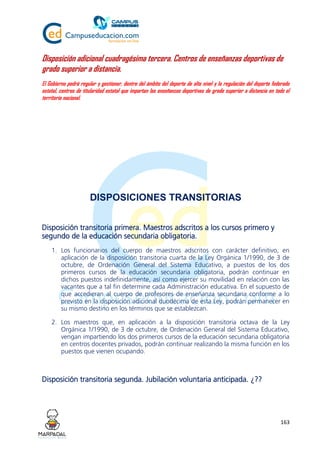 163
Disposición adicional cuadragésima tercera. Centros de enseñanzas deportivas de
grado superior a distancia.
El Gobierno podrá regular y gestionar, dentro del ámbito del deporte de alto nivel y la regulación del deporte federado
estatal, centros de titularidad estatal que impartan las enseñanzas deportivas de grado superior a distancia en todo el
territorio nacional.
DISPOSICIONES TRANSITORIAS
Disposición transitoria primera. Maestros adscritos a los cursos primero y
segundo de la educación secundaria obligatoria.
1. Los funcionarios del cuerpo de maestros adscritos con carácter definitivo, en
aplicación de la disposición transitoria cuarta de la Ley Orgánica 1/1990, de 3 de
octubre, de Ordenación General del Sistema Educativo, a puestos de los dos
primeros cursos de la educación secundaria obligatoria, podrán continuar en
dichos puestos indefinidamente, así como ejercer su movilidad en relación con las
vacantes que a tal fin determine cada Administración educativa. En el supuesto de
que accedieran al cuerpo de profesores de enseñanza secundaria conforme a lo
previsto en la disposición adicional duodécima de esta Ley, podrán permanecer en
su mismo destino en los términos que se establezcan.
2. Los maestros que, en aplicación a la disposición transitoria octava de la Ley
Orgánica 1/1990, de 3 de octubre, de Ordenación General del Sistema Educativo,
vengan impartiendo los dos primeros cursos de la educación secundaria obligatoria
en centros docentes privados, podrán continuar realizando la misma función en los
puestos que vienen ocupando.
Disposición transitoria segunda. Jubilación voluntaria anticipada. ¿??
 